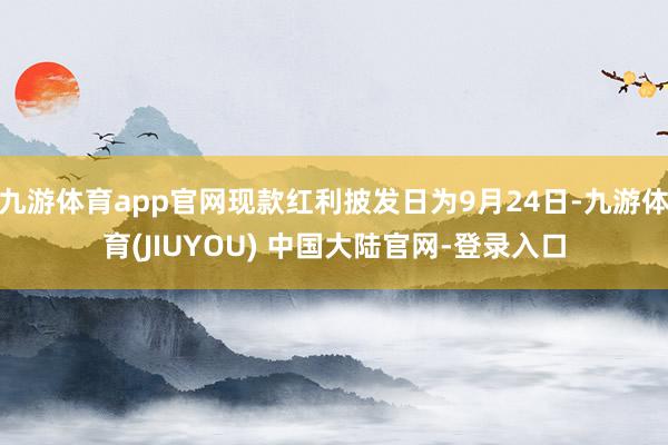 九游体育app官网现款红利披发日为9月24日-九游体育(JIUYOU) 中国大陆官网-登录入口