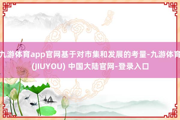 九游体育app官网基于对市集和发展的考量-九游体育(JIUYOU) 中国大陆官网-登录入口