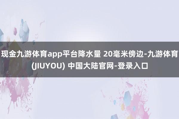 现金九游体育app平台降水量 20毫米傍边-九游体育(JIUYOU) 中国大陆官网-登录入口