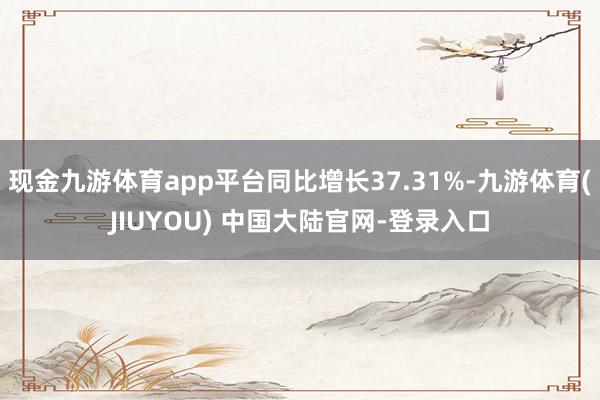 现金九游体育app平台同比增长37.31%-九游体育(JIU