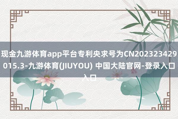 现金九游体育app平台专利央求号为CN202323429015.3-九游体育(JIUYOU) 中国大陆官网-登录入口
