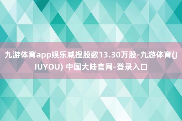 九游体育app娱乐减捏股数13.30万股-九游体育(JIUYOU) 中国大陆官网-登录入口