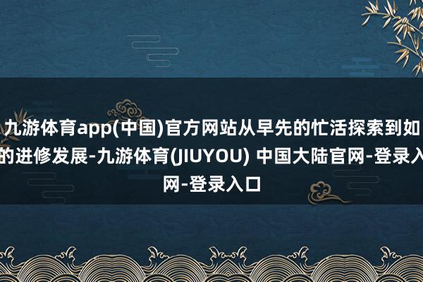 九游体育app(中国)官方网站从早先的忙活探索到如今的进修发展-九游体育(JIUYOU) 中国大陆官网-登录入口
