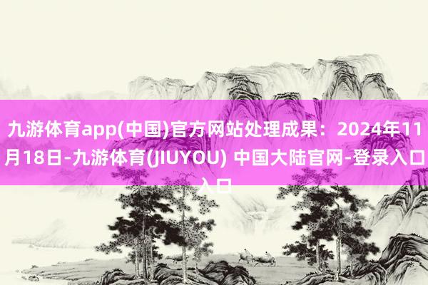 九游体育app(中国)官方网站处理成果：2024年11月18日-九游体育(JIUYOU) 中国大陆官网-登录入口