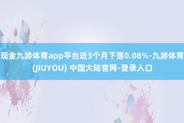 现金九游体育app平台近3个月下落0.08%-九游体育(JIUYOU) 中国大陆官网-登录入口