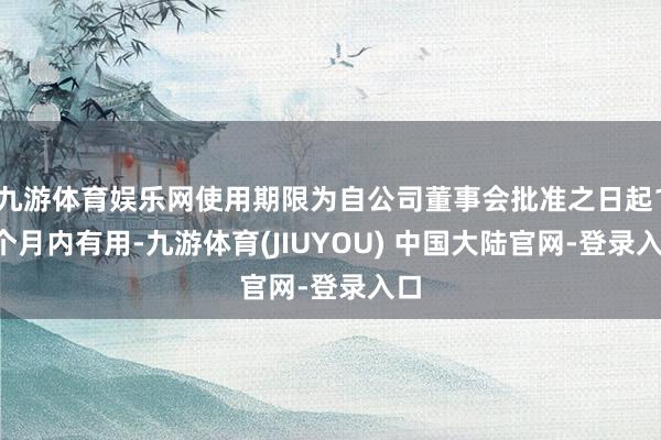 九游体育娱乐网使用期限为自公司董事会批准之日起12个月内有用-九游体育(JIUYOU) 中国大陆官网-登录入口