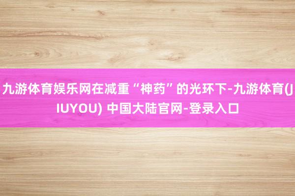 九游体育娱乐网在减重“神药”的光环下-九游体育(JIUYOU) 中国大陆官网-登录入口