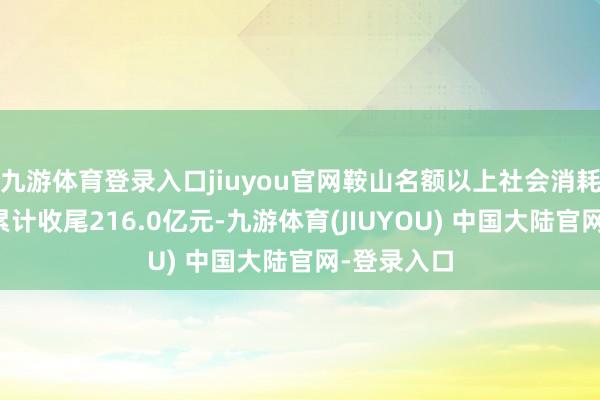 九游体育登录入口jiuyou官网鞍山名额以上社会消耗品零卖额累计收尾216.0亿元-九游体育(JIUYOU) 中国大陆官网-登录入口