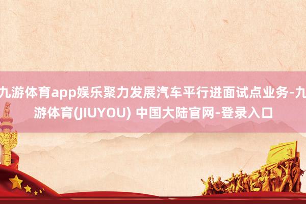九游体育app娱乐聚力发展汽车平行进面试点业务-九游体育(JIUYOU) 中国大陆官网-登录入口