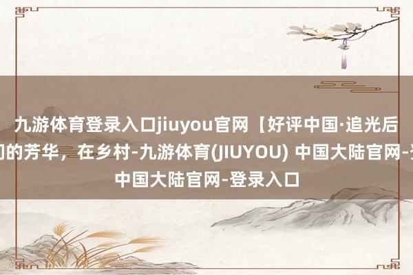 九游体育登录入口jiuyou官网【好评中国·追光后生】咱们的芳华，在乡村-九游体育(JIUYOU) 中国大陆官网-登录入口