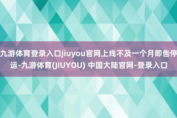 九游体育登录入口jiuyou官网上线不及一个月即告停运-九游体育(JIUYOU) 中国大陆官网-登录入口
