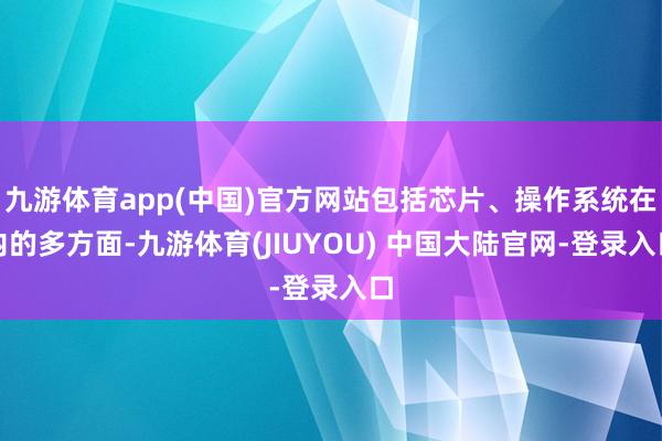 九游体育app(中国)官方网站包括芯片、操作系统在内的多方面-九游体育(JIUYOU) 中国大陆官网-登录入口