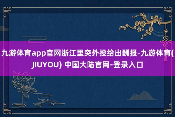 九游体育app官网浙江里突外投给出酬报-九游体育(JIUYOU) 中国大陆官网-登录入口