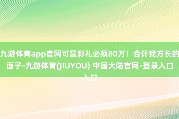 九游体育app官网可是彩礼必须80万！合计我方长的面子-九游体育(JIUYOU) 中国大陆官网-登录入口