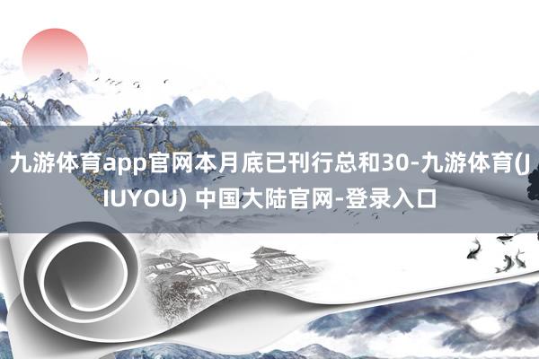 九游体育app官网本月底已刊行总和30-九游体育(JIUYOU) 中国大陆官网-登录入口