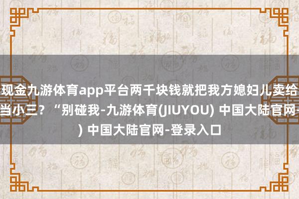 现金九游体育app平台两千块钱就把我方媳妇儿卖给别东谈主当小三？“别碰我-九游体育(JIUYOU) 中国大陆官网-登录入口