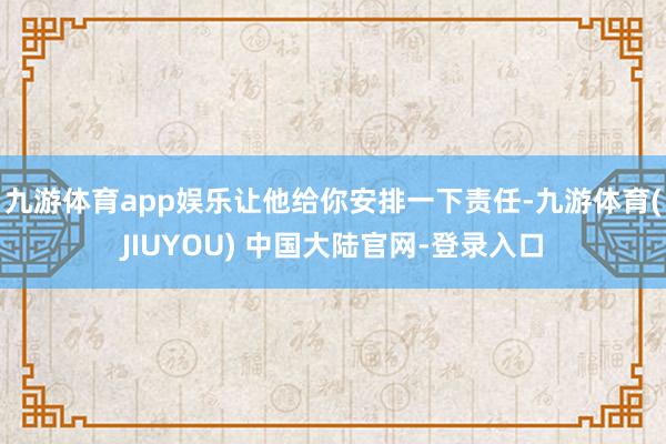 九游体育app娱乐让他给你安排一下责任-九游体育(JIUYOU) 中国大陆官网-登录入口