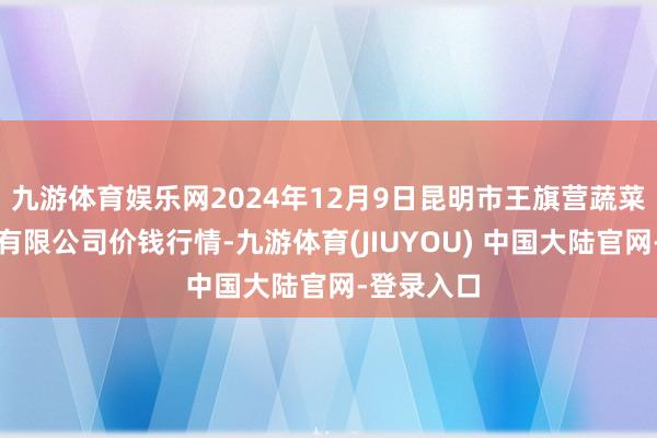 九游体育娱乐网2024年12月9日昆明市王旗营蔬菜批发商场有限公司价钱行情-九游体育(JIUYOU) 中国大陆官网-登录入口