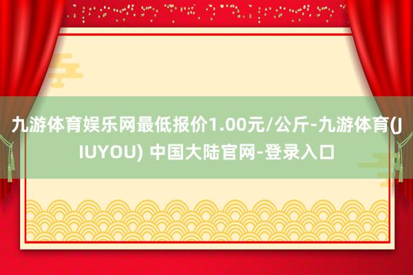 九游体育娱乐网最低报价1.00元/公斤-九游体育(JIUYOU) 中国大陆官网-登录入口