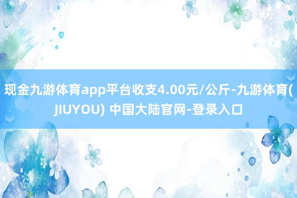 现金九游体育app平台收支4.00元/公斤-九游体育(JIUYOU) 中国大陆官网-登录入口