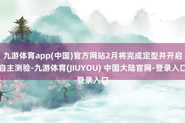 九游体育app(中国)官方网站2月将完成定型并开启自主测验-九游体育(JIUYOU) 中国大陆官网-登录入口