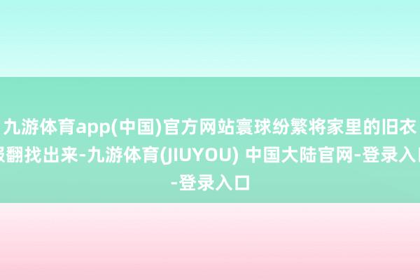 九游体育app(中国)官方网站寰球纷繁将家里的旧衣服翻找出来-九游体育(JIUYOU) 中国大陆官网-登录入口