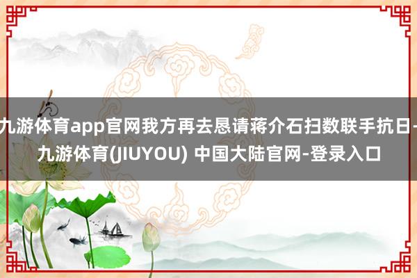 九游体育app官网我方再去恳请蒋介石扫数联手抗日-九游体育(JIUYOU) 中国大陆官网-登录入口