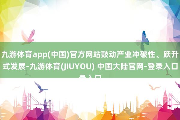九游体育app(中国)官方网站鼓动产业冲破性、跃升式发展-九游体育(JIUYOU) 中国大陆官网-登录入口