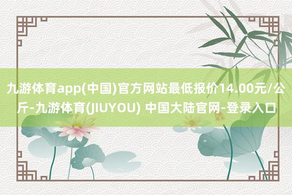 九游体育app(中国)官方网站最低报价14.00元/公斤-九游体育(JIUYOU) 中国大陆官网-登录入口