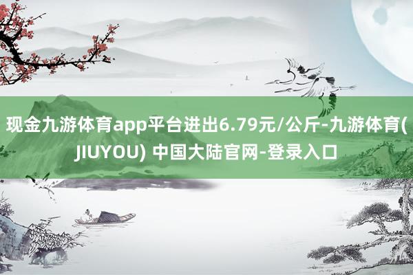 现金九游体育app平台进出6.79元/公斤-九游体育(JIUYOU) 中国大陆官网-登录入口