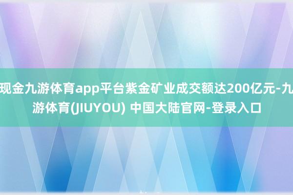 现金九游体育app平台紫金矿业成交额达200亿元-九游体育(JIUYOU) 中国大陆官网-登录入口