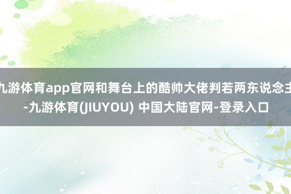 九游体育app官网和舞台上的酷帅大佬判若两东说念主-九游体育(JIUYOU) 中国大陆官网-登录入口