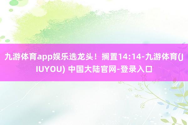 九游体育app娱乐选龙头！搁置14:14-九游体育(JIUYOU) 中国大陆官网-登录入口