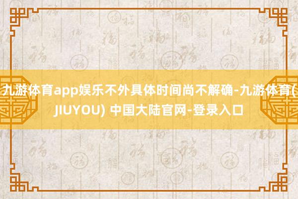 九游体育app娱乐不外具体时间尚不解确-九游体育(JIUYO