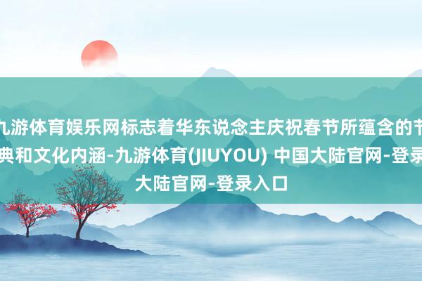 九游体育娱乐网标志着华东说念主庆祝春节所蕴含的节日仪典和文化内涵-九游体育(JIUYOU) 中国大陆官网-登录入口