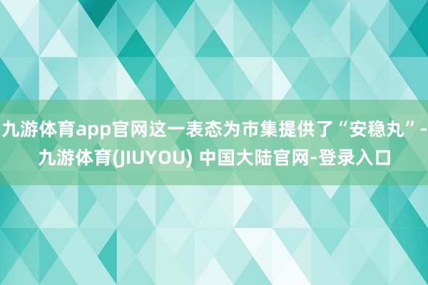 九游体育app官网这一表态为市集提供了“安稳丸”-九游体育(JIUYOU) 中国大陆官网-登录入口