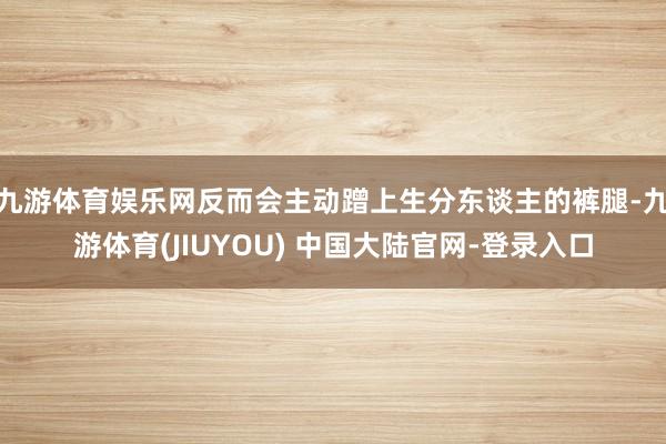 九游体育娱乐网反而会主动蹭上生分东谈主的裤腿-九游体育(JIUYOU) 中国大陆官网-登录入口