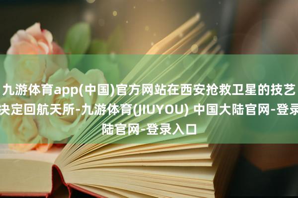 九游体育app(中国)官方网站在西安抢救卫星的技艺他就决定回航天所-九游体育(JIUYOU) 中国大陆官网-登录入口