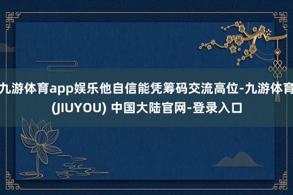九游体育app娱乐他自信能凭筹码交流高位-九游体育(JIUYOU) 中国大陆官网-登录入口