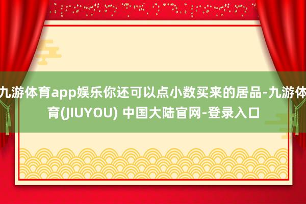 九游体育app娱乐你还可以点小数买来的居品-九游体育(JIUYOU) 中国大陆官网-登录入口