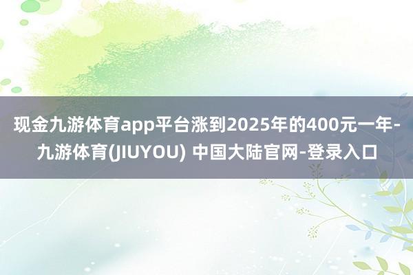 现金九游体育app平台涨到2025年的400元一年-九游体育(JIUYOU) 中国大陆官网-登录入口