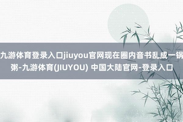 九游体育登录入口jiuyou官网现在圈内音书乱成一锅粥-九游