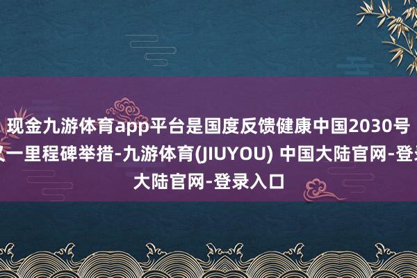 现金九游体育app平台是国度反馈健康中国2030号召的又一里程碑举措-九游体育(JIUYOU) 中国大陆官网-登录入口