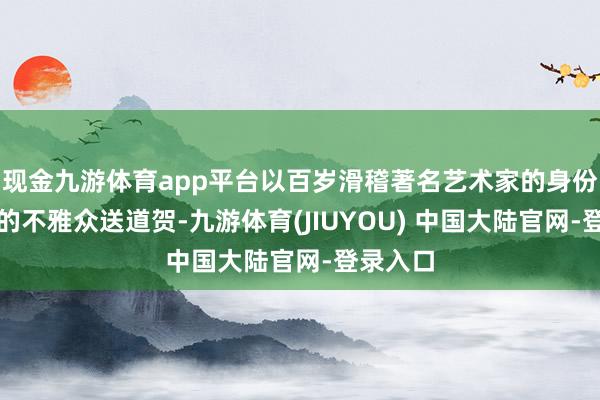现金九游体育app平台以百岁滑稽著名艺术家的身份为现场的不雅众送道贺-九游体育(JIUYOU) 中国大陆官网-登录入口