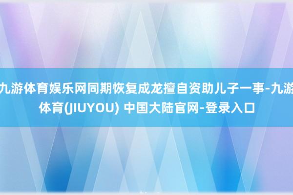 九游体育娱乐网同期恢复成龙擅自资助儿子一事-九游体育(JIU