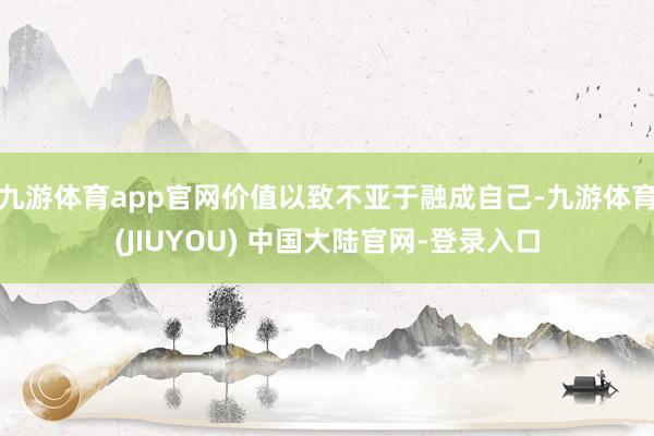 九游体育app官网价值以致不亚于融成自己-九游体育(JIUY