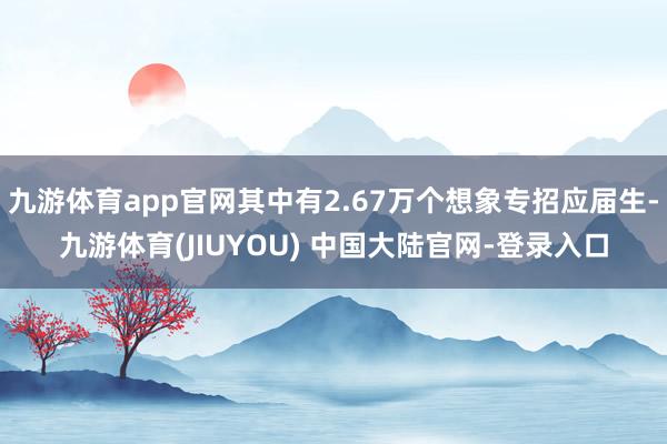 九游体育app官网其中有2.67万个想象专招应届生-九游体育(JIUYOU) 中国大陆官网-登录入口