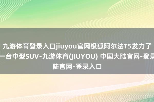 九游体育登录入口jiuyou官网极狐阿尔法T5发力了四肢一台中型SUV-九游体育(JIUYOU) 中国大陆官网-登录入口