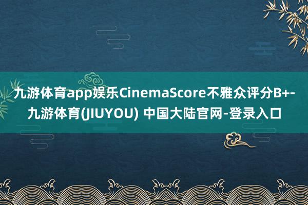 九游体育app娱乐CinemaScore不雅众评分B+-九游体育(JIUYOU) 中国大陆官网-登录入口