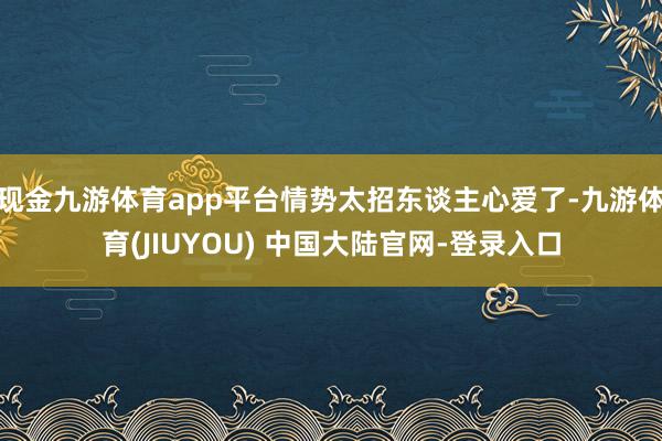 现金九游体育app平台情势太招东谈主心爱了-九游体育(JIU